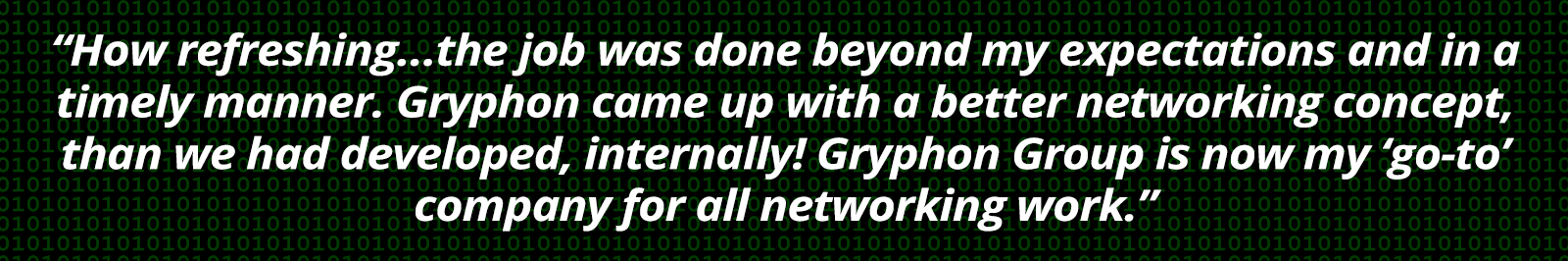 How refreshing…the job was done beyond my expectations and in a timely manner. Gryphon came up with a better networking concept, than we had developed, internally! Gryphon Group is now my ‘go-to’ company for all networking work.